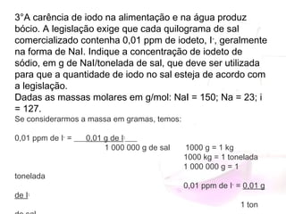 3°A carência de iodo na alimentação e na água produz
bócio. A legislação exige que cada quilograma de sal
comercializado contenha 0,01 ppm de iodeto, I-
, geralmente
na forma de NaI. Indique a concentração de iodeto de
sódio, em g de NaI/tonelada de sal, que deve ser utilizada
para que a quantidade de iodo no sal esteja de acordo com
a legislação.
Dadas as massas molares em g/mol: NaI = 150; Na = 23; i
= 127.
Se considerarmos a massa em gramas, temos:
0,01 ppm de I-
 = ___0,01 g de I-
___
                                         1 000 000 g de sal 1000 g = 1 kg
1000 kg = 1 tonelada
1 000 000 g = 1
tonelada
  0,01 ppm de I-
 = 0,01 g
de I-
                                          1 ton
 