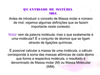 QUANTIDADE DE MATÉRIA
MOL
Antes de introduzir o conceito de Massa molar e número
de mol, vejamos algumas definições que se fazem
importante neste contexto:
Molar vem da palavra molécula, mas o que exatamente é
uma molécula? É o conjunto de átomos que se ligam
através de ligações químicas.
É possível calcular a massa de uma molécula, o cálculo
corresponde à soma das massas atômicas de cada átomo
que forma a respectiva molécula, o resultado é
denominado de Massa molar (M) ou Massa Molecular
(MM).
 