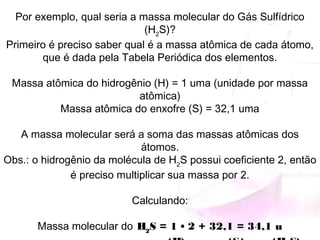 Por exemplo, qual seria a massa molecular do Gás Sulfídrico
(H2
S)?
Primeiro é preciso saber qual é a massa atômica de cada átomo,
que é dada pela Tabela Periódica dos elementos.
Massa atômica do hidrogênio (H) = 1 uma (unidade por massa
atômica)
Massa atômica do enxofre (S) = 32,1 uma
A massa molecular será a soma das massas atômicas dos
átomos.
Obs.: o hidrogênio da molécula de H2
S possui coeficiente 2, então
é preciso multiplicar sua massa por 2.
Calculando:
Massa molecular do H2
S = 1 • 2 + 32,1 = 34,1 u
 