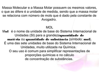 Massa Molecular e a Massa Molar possuem os mesmos valores,
o que as difere é a unidade de medida, sendo que a massa molar
se relaciona com número de mols que é dado pela constante de
Avogadro.
MOL
Mol   é o nome da unidade de base do Sistema Internacional de
Unidades (SI) para a grandezaquantidade de
matéria ou quantidade de substância (símbolo: mol).
 É uma das sete unidades de base do Sistema Internacional de
Unidades, muito utilizada na Química.3
 
O seu uso é comum para simplificar representações de
proporções químicas e no cálculo
de concentração de substâncias.
 