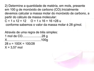 2) Determine a quantidade de matéria, em mols, presente
em 100 g de monóxido de carbono (CO).Inicialmente
devemos calcular a massa molar do monóxido de carbono, a
partir do cálculo da massa molecular:
C = 1 x 12 = 12 O = 1 x 16 = 16 =28 u
conforme sabemos o valor da massa molar é 28 g/mol.
Através de uma regra de três simples:
1 mol de CO......................28 g
X.......................................100g
28 x = 100X = 100/28
X = 3,57 mol
 