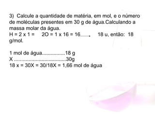 3)  Calcule a quantidade de matéria, em mol, e o número
de moléculas presentes em 30 g de água.Calculando a
massa molar da água.
H = 2 x 1 =     2O = 1 x 16 = 16            18 u, então:  18
g/mol.
1 mol de água................18 g
X ....................................30g
18 x = 30X = 30/18X = 1,66 mol de água
 