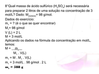 8°Qual massa de ácido sulfúrico (H2
SO4
) será necessária
para preparar 2 litros de uma solução na concentração de 3
mol/L? Dado: M(H2SO4)
= 98 g/mol.
Dados do exercício:
m1
 = ? (é o que se quer encontrar)
M1
= 98 g/mol
V (L) = 2 L
M = 3 mol/L
Aplicando os dados na fórmula da concentração em mol/L,
temos:
M = __m1
__ 
         M1
 . V(L)
m1
 = M . M1
 . V(L)
m1
 = 3 mol/L . 98 g/mol . 2 L
m1
 = 588 g
 
