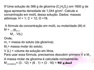9°Uma solução de 368 g de glicerina (C3
H8
O3
) em 1600 g de
água apresenta densidade de 1,044 g/cm3
. Calcule a
concentração em mol/L dessa solução. Dados: massas
atômicas: H = 1; C = 12; O =16.
A fórmula da concentração em mol/L ou molaridade (M) é:
M = __m1
__ 
       M1
 . V(L)
Onde,
m1
 = massa do soluto (da glicerina);
M1
= massa molar do soluto;
V (L) = volume da solução em litros.
Para usar essa fórmula, precisamos descobrir primeiro V e M1
.
A massa molar da glicerina é calculada normalmente:
M1(C3H8O3)
= (3 . 12) + (8 . 1) + (3 . 16) = 92 g/mol
 