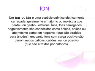 ÍON
Um íon  ou ião é uma espécie química eletricamente
carregada, geralmente um átomo ou molécula que
perdeu ou ganhou elétrons. Íons, Iões carregados
negativamente são conhecidos como ânions, aniões ou
até mesmo como íon negativo, (que são atraídos
para ânodos), enquanto íons com carga positiva são
denominados cátions, catiões, ou íon positivo
(que são atraídos por cátodos).
 
