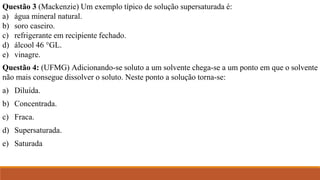 Questão 3 (Mackenzie) Um exemplo típico de solução supersaturada é:
a) água mineral natural.
b) soro caseiro.
c) refrigerante em recipiente fechado.
d) álcool 46 °GL.
e) vinagre.
Questão 4: (UFMG) Adicionando-se soluto a um solvente chega-se a um ponto em que o solvente
não mais consegue dissolver o soluto. Neste ponto a solução torna-se:
a) Diluída.
b) Concentrada.
c) Fraca.
d) Supersaturada.
e) Saturada
 