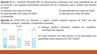 Questão 5- (U. Anhembi Morumbi-SP) Se dissolvermos totalmente uma certa quantidade de sal
em solvente e por qualquer perturbação uma parte do sal se depositar, qual a solução que teremos
no final?
a) saturada com corpo de fundo. d) supersaturada sem corpo de fundo.
b) supersaturada com corpo de fundo. e) saturada sem corpo de fundo.
c) insaturada.
Questão 6- (UFG-GO) Os sistemas, a seguir, contêm soluções aquosas de NaCl em três
diferentes situações, mantidas a temperatura constante:
a) Indique qual(is) sistema(s) está(ão) em equilíbrio.
Justifique sua resposta.
b) O que ocorrerá, em cada sistema, se for adicionada uma
quantidade muito pequena de NaCl sólido?
 