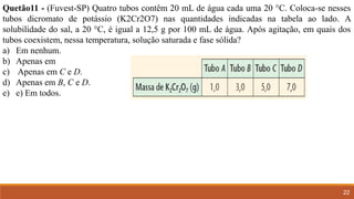 22
Quetão11 - (Fuvest-SP) Quatro tubos contêm 20 mL de água cada uma 20 °C. Coloca-se nesses
tubos dicromato de potássio (K2Cr2O7) nas quantidades indicadas na tabela ao lado. A
solubilidade do sal, a 20 °C, é igual a 12,5 g por 100 mL de água. Após agitação, em quais dos
tubos coexistem, nessa temperatura, solução saturada e fase sólida?
a) Em nenhum.
b) Apenas em
c) Apenas em C e D.
d) Apenas em B, C e D.
e) e) Em todos.
 