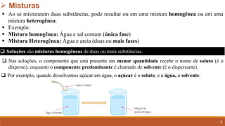 4
➢ Misturas
▪ Ao se misturarem duas substâncias, pode resultar ou em uma mistura homogênea ou em uma
mistura heterogênea.
▪ Exemplo:
▪ Mistura homogênea: Água e sal comum (única fase)
▪ Mistura Heterogênea: Água e areia (duas ou mais fases)
❑ Soluções são misturas homogêneas de duas ou mais substâncias.
❑ Nas soluções, o componente que está presente em menor quantidade recebe o nome de soluto (é o
disperso), enquanto o componente predominante é chamado de solvente (é o dispersante).
❑ Por exemplo, quando dissolvemos açúcar em água, o açúcar é o soluto, e a água, o solvente.
 