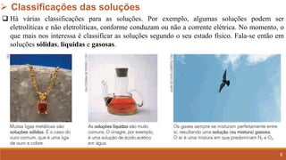 5
➢ Classificações das soluções
❑ Há várias classificações para as soluções. Por exemplo, algumas soluções podem ser
eletrolíticas e não eletrolíticas, conforme conduzam ou não a corrente elétrica. No momento, o
que mais nos interessa é classificar as soluções segundo o seu estado físico. Fala-se então em
soluções sólidas, líquidas e gasosas.
 