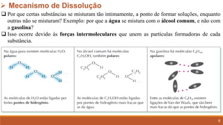 6
➢ Mecanismo de Dissolução
❑ Por que certas substâncias se misturam tão intimamente, a ponto de formar soluções, enquanto
outras não se misturam? Exemplo: por que a água se mistura com o álcool comum, e não com
a gasolina?
❑ Isso ocorre devido às forças intermoleculares que unem as partículas formadoras de cada
substância.
 