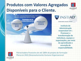 Produtos com Valores Agregados
Disponíveis para o Cliente.
Formação de 04
Colaboradores/Ano
Instituto de
Administração
responsável em :
Promover a
transformação de
indivíduos, equipes e
organizações, por meio
do aprendizado e
assunção de
responsabilidade.
Patrocinadora financeira de até 100% do projeto de Formação
Plena em DHO (Desenvolvimento Humano Organizacional
 