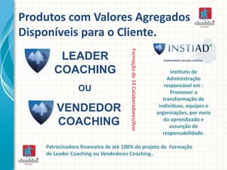 Produtos com Valores Agregados
Disponíveis para o Cliente.
Formaçãode14Colaboradores/Ano
Instituto de
Administração
responsável em :
Promover a
transformação de
indivíduos, equipes e
organizações, por meio
do aprendizado e
assunção de
responsabilidade.
Patrocinadora financeira de até 100% do projeto de Formação
de Leader Coaching ou Vendedores Coaching..
LEADER
COACHING
VENDEDOR
COACHING
OU
 