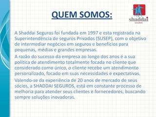 QUEM SOMOS:
A Shaddai Seguros foi fundada em 1997 e esta registrada na
Superintendência de seguros Privados (SUSEP), com o objetivo
de intermediar negócios em seguros e benefícios para
pequenas, médias e grandes empresas.
A razão do sucesso da empresa ao longo dos anos é a sua
política de atendimento totalmente focada no cliente que
considerado como único, o cliente recebe um atendimento
personalizado, focado em suas necessidades e expectativas.
Valendo-se da experiência de 20 anos de mercado de seus
sócios, a SHADDAI SEGUROS, está em constante processo de
melhoria para atender seus clientes e fornecedores, buscando
sempre soluções inovadoras.
 