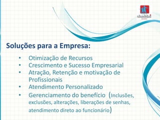 • Otimização de Recursos
• Crescimento e Sucesso Empresarial
• Atração, Retenção e motivação de
Profissionais
• Atendimento Personalizado
• Gerenciamento do benefício (Inclusões,
exclusões, alterações, liberações de senhas,
atendimento direto ao funcionário)
Soluções para a Empresa:
 