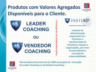 Produtos com Valores Agregados
Disponíveis para o Cliente.
Formaçãode14Colaboradores/Ano
Instituto de
Administração
responsável em :
Promover a
transformação de
indivíduos, equipes e
organizações, por meio
do aprendizado e
assunção de
responsabilidade.
Patrocinadora financeira de até 100% do projeto de Formação
de Leader Coaching ou Vendedores Coaching..
LEADER
COACHING
VENDEDOR
COACHING
OU
 
