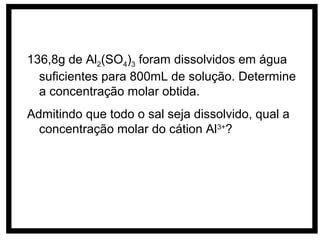 136,8g de Al2(SO4)3 foram dissolvidos em água
  suficientes para 800mL de solução. Determine
  a concentração molar obtida.
Admitindo que todo o sal seja dissolvido, qual a
  concentração molar do cátion Al3+?
 