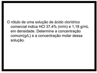 O rótulo de uma solução de ácido clorídrico
  comercial indica HCl 37,4% (m/m) e 1,18 g/mL
  em densidade. Determine a concentração
  comum(g/L) e a concentração molar dessa
  solução.
 