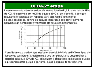UFBA/2ª etapa
Uma amostra de material sólido, de massa igual a 51,02g e contendo 98%
de KCl, é dissolvida em 100g de água a 80ºC e, em seguida, a solução
resultante é colocada em repouso para que resfrie lentamente.
Nessas condições, admite-se que, as impurezas são completamente
solúveis e as perdas por evaporação da água são desprezíveis.




Considerando o gráfico, que representa a solubilidade do KCl em água em
função da temperatura, determine a que temperatura se deve resfriar a
solução para que 40% do KCl cristalizem e classifique as soluções quanto
à proporção entre soluto e solvente, antes e depois do resfriamento.
 