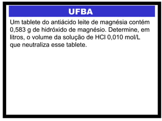 UFBA
Um tablete do antiácido leite de magnésia contém
0,583 g de hidróxido de magnésio. Determine, em
litros, o volume da solução de HCl 0,010 mol/L
que neutraliza esse tablete.
 