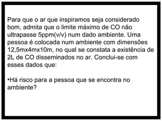 Para que o ar que inspiramos seja considerado
bom, admita que o limite máximo de CO não
ultrapasse 5ppm(v/v) num dado ambiente. Uma
pessoa é colocada num ambiente com dimensões
12,5mx4mx10m, no qual se constata a existência de
2L de CO disseminados no ar. Conclui-se com
esses dados que:

•Há risco para a pessoa que se encontra no
ambiente?
 