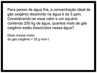 Para peixes de água fria, a concentração ideal de
gás oxigênio dissolvido na água é de 5 ppm.
Considerando-se esse valor e um aquário
contendo 250 kg de água, quantos mols de gás
oxigênio estão dissolvidos nessa água?
Dado massa molar
do gás oxigênio = 32 g mol-1.
 