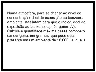 Numa atmosfera, para se chegar ao nível de
concentração ideal de exposição ao benzeno,
ambientalistas lutam para que o índice ideal de
exposição ao benzeno seja 0,1ppm(m/v).
Calcule a quantidade máxima desse composto
cancerígeno, em gramas, que pode estar
presente em um ambiente de 10.000L é igual a:
 