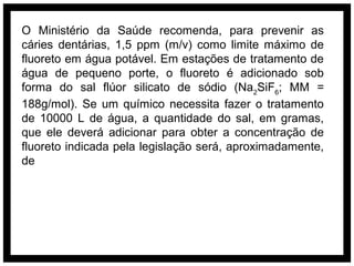 O Ministério da Saúde recomenda, para prevenir as
cáries dentárias, 1,5 ppm (m/v) como limite máximo de
fluoreto em água potável. Em estações de tratamento de
água de pequeno porte, o fluoreto é adicionado sob
forma do sal flúor silicato de sódio (Na2SiF6; MM =
188g/mol). Se um químico necessita fazer o tratamento
de 10000 L de água, a quantidade do sal, em gramas,
que ele deverá adicionar para obter a concentração de
fluoreto indicada pela legislação será, aproximadamente,
de
 