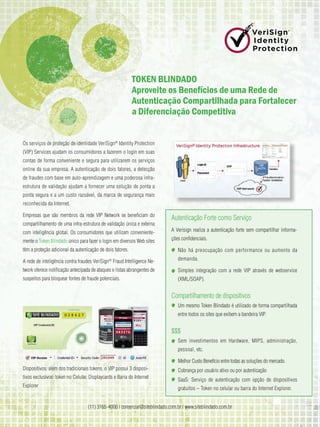 TOkEn BlindAdO
                                                            Aproveite os Benefícios de uma Rede de
                                                            Autenticação Compartilhada para Fortalecer
                                                            a diferenciação Competitiva


Os serviços de proteção de identidade VeriSign® Identity Protection
(VIP) Services ajudam os consumidores a fazerem o login em suas
contas de forma conveniente e segura para utilizarem os serviços
online da sua empresa. A autenticação de dois fatores, a detecção
de fraudes com base em auto-aprendizagem e uma poderosa infra-
estrutura de validação ajudam a fornecer uma solução de ponta a
ponta segura e a um custo razoável, da marca de segurança mais
reconhecida da Internet.

Empresas que são membros da rede VIP Network se beneficiam do
                                                                            Autenticação Forte como Serviço
compartilhamento de uma infra-estrutura de validação única e externa
com inteligência global. Os consumidores que utilizam conveniente-          A Verisign realiza a autenticação forte sem compartilhar informa-

mente o Token Blindado único para fazer o login em diversos Web sites       ções confidenciais.

têm a proteção adicional da autenticação de dois fatores.                      Não há preocupação com performance ou aumento da

A rede de inteligência contra fraudes VeriSign® Fraud Intelligence Ne-         demanda.

twork oferece notificação antecipada de ataques e listas abrangentes de        Simples integração com a rede VIP através de webservice
suspeitos para bloquear fontes de fraude potenciais.                           (XML/SOAP).


                                                                            Compartilhamento de dispositivos
                                                                               Um mesmo Token Blindado é utilizado de forma compartilhada
                                                                               entre todos os sites que exibem a bandeira VIP.


                                                                            $$$
                                                                               Sem investimentos em Hardware, MIPS, administração,
                                                                               pessoal, etc.

                                                                               Melhor Custo Benefício entre todas as soluções do mercado.
Dispositivos: além dos tradicionais tokens, o VIP possui 3 disposi-            Cobrança por usuário ativo ou por autenticação
tivos exclusivos: token no Celular, Displaycards e Barra do Internet
                                                                               SaaS: Serviço de autenticação com opção de dispositivos
Explorer
                                                                               gratuitos – Token no celular ou barra do Internet Explorer.


                                   (11) 3165-4000 | comercial@siteblindado.com.br | www.siteblindado.com.br
 