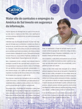 Maior site de currículos e empregos da
América do Sul investe em segurança
da informação.
Propiciar segurança da informação tanto ao usuário do site como em
sua rede; esse foi o objetivo da Catho Online, maior classificado de
currículos e empregos da América do Sul, ao investir em soluções para
maior segurança.

A demanda surgiu da preocupação da empresa em prover maior segu-
rança da informação para os profissionais e empresas que utilizam os
                                                                              Marcelo Ribeiro
serviços do site, pois além de seu carro-chefe, o classificado de currícu-
los e empregos, a Catho Online oferece uma série de ferramentas, tanto       Ainda, foi implementado o Firewall de Aplicação Imperva, que posi-
para os candidatos quanto para os recrutadores, como Serviços de Apoio       cionado na frente de aplicação web, analisa todo o trafego de dados e
à Carreira (Análise e Elaboração de Currículo, Treinamento de Entrevista,    detecta tentativas de ataque, bloqueando imediatamente o script, imo-
Consultor Virtual, etc.), Cursos Online e Presenciais, Conferências, Tes-    bilizando o hacker que ficam sem nenhuma ação.
tes Online, Pesquisa Salarial, Pesquisa Organizacional, entre outros.        Entre os benefícios, a Catho Online conta atualmente com uma solução
Após o levantamento de todo o ambiente, foram realizados testes de           confiável e uma entidade reconhecida que atesta e garante sua segu-
penetração na camada de rede e aplicações web e a equipe de consul-          rança, que ainda alerta quando houver nova vulnerabilidade, e princi-
toria especializada em segurança de internet e redes do Site Blindado        palmente up-to-date com a internet.
S/A, que identificou melhorias para possíveis vulnerabilidades e in-         “Apesar da Catho Online sempre estar preocupada com as melhores
dicou diversas soluções, com o objetivo de melhorar os processos já          práticas de segurança e buscar cada vez mais garantir a integridade dos
implantados de proteção da rede interna e externa, bem como o tráfego        dados de nossos clientes, precisávamos de uma entidade externa que
de informações entre a empresa e o usuário do site.                          certificasse que as práticas até então adotadas eram efetivas e ainda poder
Para comprovar a segurança das informações do site ao usuário final,         melhorá-las de forma que sempre estivéssemos alinhados e atualizados
a Catho Online adotou o Selo Site Blindado, que realiza análise de vul-      com o que acontece na internet com relação a segurança da informação.
nerabilidades diárias, auditando os dados contidos no site. O selo é um      O trabalho executado pela Site Blindado foi perfeito, certificando nossos
scan de vulnerabilidade para IPs públicos e aplicações web.                  processos, indicando possíveis melhorias e garantindo de forma idônea
                                                                             que adotamos as melhores práticas de segurança para nossos clientes e
Para proteção à rede, o Site Blindado S/A implementou o sistema Super
                                                                             para o mercado”, diz Marcelo Ribeiro, Diretor de TI da Catho Online.
Site Blindado, que simula os ataques de hackers como uma auditoria anti-
hacker, analisando a rede interna (IPs privados) a partir de um scanner      O selo Site Blindado pode ser visualizado em todas as páginas do site
inserido dentro da rede da Catho online. Com o sistema, a Catho Online       da Catho Online, e assegura as informações nele contidas como os
tem acesso à informações privilegiadas que não se vê apenas pela web.        dados de currículos, vagas ou dados de cartão de crédito.



                                                Para conferir, acesse: www.catho.com.br
 