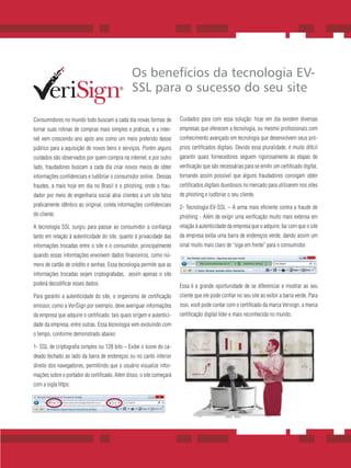 Os benefícios da tecnologia EV-
                                                 SSL para o sucesso do seu site

Consumidores no mundo todo buscam a cada dia novas formas de              Cuidados para com essa solução: hoje em dia existem diversas
tornar suas rotinas de compras mais simples e práticas, e a inter-        empresas que oferecem a tecnologia, ou mesmo profissionais com
net vem crescendo ano após ano como um meio preferido desse               conhecimento avançado em tecnologia que desenvolvem seus pró-
público para a aquisição de novos bens e serviços. Porém alguns           prios certificados digitais. Devido essa pluralidade, é muito difícil
cuidados são observados por quem compra na internet, e por outro          garantir quais fornecedores seguem rigorosamente às etapas de
lado, fraudadores buscam a cada dia criar novos meios de obter            verificação que são necessárias para se emitir um certificado digital,
informações confidenciais e ludibriar o consumidor online. Dessas         tornando assim possível que alguns fraudadores consigam obter
fraudes, a mais hoje em dia no Brasil é o phishing, onde o frau-          certificados digitais duvidosos no mercado para utilizarem nos sites
dador por meio de engenharia social atrai clientes a um site falso        de phishing e ludibriar o seu cliente.
praticamente idêntico ao original, coleta informações confidenciais       2- Tecnologia EV-SSL – A arma mais eficiente contra a fraude de
do cliente.                                                               phishing - Além de exigir uma verificação muito mais extensa em
A tecnologia SSL surgiu para passar ao consumidor a confiança             relação à autenticidade da empresa que o adquire, faz com que o site
tanto em relação à autenticidade do site, quanto à privacidade das        da empresa exiba uma barra de endereços verde, dando assim um
informações trocadas entre o site e o consumidor, principalmente          sinal muito mais claro de “siga em frente” para o consumidor.
quando essas informações envolvem dados financeiros, como nú-
mero de cartão de crédito e senhas. Essa tecnologia permite que as
informações trocadas sejam criptografadas, assim apenas o site
poderá decodificar esses dados.                                           Essa é a grande oportunidade de se diferenciar e mostrar ao seu
Para garantir a autenticidade do site, o organismo de certificação        cliente que ele pode confiar no seu site ao exibir a barra verde. Para
emissor, como a VeriSign por exemplo, deve averiguar informações          isso, você pode contar com o certificado da marca Verisign, a marca
da empresa que adquire o certificado, tais quais origem e autentici-      certificação digital líder e mais reconhecida no mundo.
dade da empresa, entre outras. Essa tecnologia vem evoluindo com
o tempo, conforme demonstrado abaixo:

1- SSL de criptografia simples ou 128 bits – Exibe o ícone do ca-
deado fechado ao lado da barra de endereços ou no canto inferior
direito dos navegadores, permitindo que o usuário visualize infor-
mações sobre o portador do certificado. Além disso, o site começará
com a sigla https:




                                     1. Anti-PhishingWorking Group, December 2007
                                     2. YouGov Research, March 2008
 