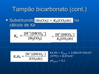 Tampão bicarbonato (cont.) Substituindo  no  cálculo de  Ka Ka.Kh = K global   = 2,69x10 -4 x3x10 -3  (37ºC) = 8,07x10 -7 pK global  = 6,1 