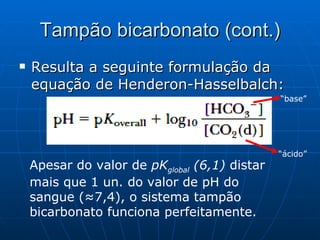 Tampão bicarbonato (cont.) Resulta a seguinte formulação da equação de Henderon-Hasselbalch: Apesar do valor de  pK global  (6,1)  distar mais que 1 un. do valor de pH do sangue (≈7,4), o sistema tampão bicarbonato funciona perfeitamente. “ base” “ ácido” 