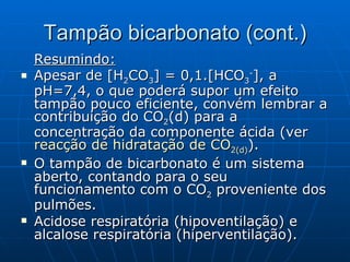 Tampão bicarbonato (cont.) Resumindo: Apesar de [H 2 CO 3 ] = 0,1.[HCO 3 - ], a pH=7,4, o que poderá supor um efeito tampão pouco eficiente, convém lembrar a contribuição do CO 2 (d) para a concentração da componente ácida (ver  reacção de hidratação de CO 2 (d) ). O tampão de bicarbonato é um sistema aberto, contando para o seu funcionamento com o CO 2  proveniente dos pulmões. Acidose respiratória (hipoventilação) e alcalose respiratória (hiperventilação). 