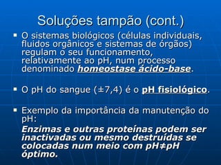 Soluções tampão (cont.) O sistemas biológicos (células individuais, fluidos orgânicos e sistemas de órgãos) regulam o seu funcionamento, relativamente ao pH, num processo denominado  homeostase ácido-base . O pH do sangue (±7,4) é o  pH fisiológico . Exemplo da importância da manutenção do pH: Enzimas e outras proteínas podem ser inactivadas ou mesmo destruídas se colocadas num meio com pH≠pH óptimo. 