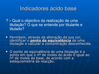 ? – Qual o objectivo da realização de uma titulação? O que se entende por titulante e titulado? Permitem, através da alteração da sua cor, identificar o  ponto de equivalência  de uma titulação e calcular a concentração desconhecida. O ponto de equivalência de uma titulação é o ponto em que o nº de moles do ácido é igual ao nº de moles da base, de acordo com a estequiometria da reacção. Indicadores ácido base 