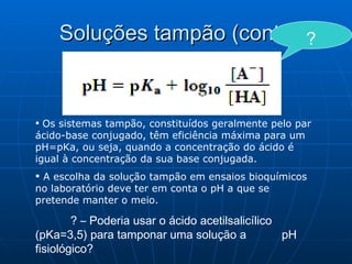 Soluções tampão (cont.) Os sistemas tampão, constituídos geralmente pelo par ácido-base conjugado, têm eficiência máxima para um pH=pKa, ou seja, quando a concentração do ácido é igual à concentração da sua base conjugada. A escolha da solução tampão em ensaios bioquímicos no laboratório deve ter em conta o pH a que se pretende manter o meio. ? – Poderia usar o ácido acetilsalicílico  (pKa=3,5) para tamponar uma solução a  pH fisiológico? ? 