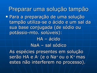 Preparar uma solução tampão Para a preparação de uma solução tampão utiliza-se o ácido e um sal da sua base conjugada (de sódio ou potássio-mto. solúveis): HA – ácido NaA – sal sódico As espécies presentes em solução serão HA e A -  (e o Na +  ou o K +  mas estes não interferem no processo). 