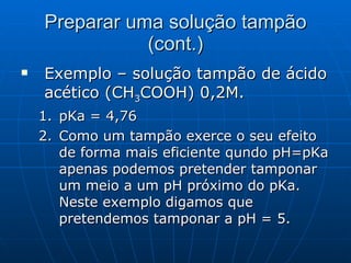 Preparar uma solução tampão (cont.) Exemplo – solução tampão de ácido acético (CH 3 COOH) 0,2M. pKa = 4,76 Como um tampão exerce o seu efeito de forma mais eficiente qundo pH=pKa apenas podemos pretender tamponar um meio a um pH próximo do pKa. Neste exemplo digamos que pretendemos tamponar a pH = 5. 