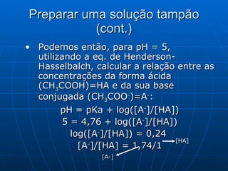 Preparar uma solução tampão (cont.) Podemos então, para pH = 5, utilizando a eq. de Henderson-Hasselbalch, calcular a relação entre as concentrações da forma ácida (CH 3 COOH)=HA e da sua base conjugada (CH 3 COO - )=A - : pH = pKa + log([A - ]/[HA]) 5 = 4,76 + log([A - ]/[HA]) log([A - ]/[HA]) = 0,24  [A - ]/[HA] = 1,74/1 [A-] [HA] 