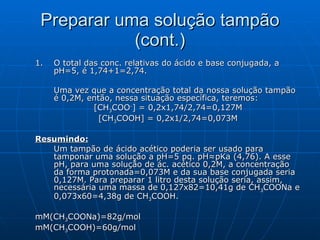 Preparar uma solução tampão (cont.) O total das conc. relativas do ácido e base conjugada, a pH=5, é 1,74+1=2,74.  Uma vez que a concentração total da nossa solução tampão é 0,2M, então, nessa situação específica, teremos: [CH 3 COO - ] = 0,2x1,74/2,74=0,127M [CH 3 COOH] = 0,2x1/2,74=0,073M Resumindo:   Um tampão de ácido acético poderia ser usado para tamponar uma solução a pH=5 pq. pH≈pKa (4,76). A esse pH, para uma solução de ác. acético 0,2M, a concentração da forma protonada=0,073M e da sua base conjugada seria 0,127M. Para preparar 1 litro desta solução seria, assim, necessária uma massa de 0,127x82=10,41g de CH 3 COONa e 0,073x60=4,38g de CH 3 COOH. mM(CH 3 COONa)=82g/mol mM(CH 3 COOH)=60g/mol 