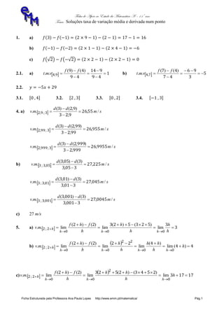 Ficha de Apoio ao Estudo da Matemática A – 11º ano
Tema: Soluções taxa de variação média e derivada num ponto
Ficha Estruturada pela Professora Ana Paula Lopes http://www.emm.pt/matematica/ Pág.1
1. a)
b)
c)
2.1. a)   1
49
914
49
49
94 






)()(
.. ,
ff
vmt b)   5
3
96
47
47
74 





)()(
.. ,
ff
vmt
2.2.
3.1. 3.2. 3.3. 3.4.
4. a)   sm
dd
mv /,
,
),()(
.. ;, 5526
923
923
392 



  sm
dd
mv /,
,
),()(
.. ;, 95526
9923
9923
3992 



  sm
dd
mv /,
,
),()(
.. ;, 995526
99923
99923
39992 



b)   sm
dd
mv /,
,
)(),(
.. ,; 22527
3053
3053
0533 



  sm
dd
mv /,
,
)(),(
.. ,; 04527
3013
3013
0133 



  sm
dd
mv /,
,
)(),(
.. ,; 004527
30013
30013
00133 



c) 27 m/s
5. a)   3
352352322
000
22 






h
h
h
h
h
fhf
mv
hhh
h lim
)()(
lim
)()(
lim.. ;
b)  
  44
42222
00
22
00
22 







 )(lim
)(
limlim
)()(
lim.. ; h
h
hh
h
h
h
fhf
mv
hhhh
h
c)  
  17173
2543252322
0
2
00
22 





 h
h
hh
h
fhf
mv
hhh
h lim
)()(
lim
)()(
lim.. ;
 