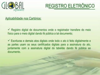 Aplicabilidade nos Cartórios: Registro digital de documentos onde o registrador transfere do meio físico para o meio digital dando fé pública a tal documento; Escrituras e demais atos digitais onde todo o ato é feito digitalmente e as partes usam os seus certificados digitais para a assinatura do ato, juntamente com a assinatura digital do tabelião dando fé pública ao documento. REGISTRO ELETRÔNICO 