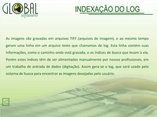 INDEXAÇÃO DO LOG As imagens são gravadas em arquivos TIFF (arquivos de imagem), e ao mesmo tempo geram uma linha em um arquivo texto que chamamos de log. Esta linha contém suas informações, como o caminho onde está gravada, e os índices de busca que levam à ela. Porém estes índices têm de ser alimentados manualmente por nossos profissionais, em um trabalho de entrada de dados (digitação). Assim gera-se o log, que será usado pelo sistema de busca para encontrar as imagens desejadas pelo usuário. 