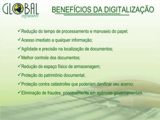 BENEFÍCIOS DA DIGITALIZAÇÃO Redução do tempo de processamento e manuseio do papel; Acesso imediato a qualquer informação;  Agilidade e precisão na localização de documentos; Melhor controle dos documentos; Redução do espaço físico de armazenagem; Proteção do patrimônio documental; Proteção contra catástrofes que poderiam danificar seu acervo; Eliminação de fraudes, principalmente em agências governamentais.  