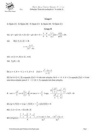 Ficha de Apoio ao Estudo da Matemática A – 11º ano
Tema: Soluções Teste de avaliação n.º 4 versão A
Ficha Estruturada pela Professora Ana Paula Lopes Pág.1
Grupo I
1. Opção (C) 2. Opção (B) 3. Opção (C) 4. Opção (B) 5. Opção (C)
Grupo II
1.1.
4
9
4
3
 e 20
)
2
(
)
2
(
)
2
( 









g
f
g
f
.
1.2.
x
x
x
x
6
2
1
2



1.3. .
1.4.
2.1.
2
3
3
2



x
x
x
2.2. Se a equação não tem soluções. Se a equação tem
uma única solução; para a equação tem duas soluções.
3.
3
5

x
sen e
2

3
2
. Logo, 18
5
9
3
2
3
5
3
2
15
3
5
12


























4.1.
3
1
e .
4.2.
4.3. =
2
2
2
4
1
2
3
4
)
3
1
)(
1
(
4
3
1
1
1
x
x
x
x
x
x
x
x 
























.
 