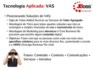 Tecnologia Aplicada: VAS

●
    Posicionando Soluções de VAS:
    ●
        Sigla de Value-Added Services ou Serviços de Valor Agregado.
    ●
        Abordagem de Telco para todas aquelas soluções que não se
        restringem a simples chamadas de voz e transmissão de faxes.
    ●
        Abordagem de Marketing para alavancar o “ Core Business” de
        parceiros que provêm algum conteúdo digital.
    ●
        Objetivos: Fazer com que as pessoas usem cada vez mais seus
        aparelhos celulares para os mais diversos fins, aumentando a receita
        e o ARPU (Average Revenue Per Unit)



                    Futuro: Conteúdo + Contexto + Comunicações +
                    Serviços + Iniciativa
 