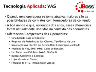 Tecnologia Aplicada: VAS

●
    Quando uma operadora se torna atrativa, maiores são as
    possibilidades de contratos com fornecedores de conteúdo.
●
    A boa notícia é que, ao longos dos anos, esses diferenciais
    foram naturalmente inseridos no contexto das operadoras.
●
    Diferenciais Competitivos das Operadoras:
     ●
         Uma Grande Base de Clientes;
     ●
         Registros de Preferências dos Clientes, Tendências de Uso;
     ●
         Informação dos Clientes em Tempo Real: Localização, conteúdo
     ●
         Produtos de Voz, SMS, MMS, Caixa de Recados;
     ●
         Um Portal para Celulares (WAP, SimCard);
     ●
         Bandas Confiáveis e Seguras;
     ●
         Lojas Virtuais no Celular;
     ●
         Produtos de IPTV, Streaming de Vídeos;
 