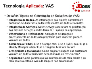 Tecnologia Aplicada: VAS

●
    Desafios Típicos na Construção de Soluções de VAS:
    ●
        Integração de Dados. As informações dos clientes normalmente
        encontran-se dispersas em diferentes fontes de dados e formatos.
    ●
        Integração de Serviços. Novos serviços acarretam na proliferação
        dos mesmos serviços criados tanto na TI quanto na engenharia.
    ●
        Desempenho e Performance: Aplicações de geração e
        processamento de dados não projetadas para lidar com grandes
        volumes de dados.
    ●
        Tolerância a Falhas: E se o Storage cair? E se a SMSC cair? E se o
        Identity Manager falhar? E se o Tangram ficar fora dor Ar?
    ●
        Crescimento e Maturidade: Como projetar soluções que sustentam
        volumes de dados conhecidos sem abrir mão do crescimento?
    ●
        Segurança: Como garanto que as informações do meu cliente e do
        meu parceiro estarão livres de ataques não autorizados?
 