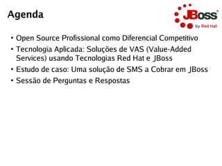 Agenda

●
    Open Source Profissional como Diferencial Competitivo
●
    Tecnologia Aplicada: Soluções de VAS (Value-Added
    Services) usando Tecnologias Red Hat e JBoss
●
    Estudo de caso: Uma solução de SMS a Cobrar em JBoss
●
    Sessão de Perguntas e Respostas
 